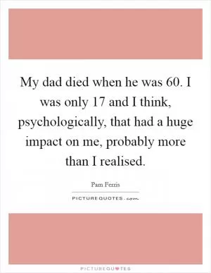 My dad died when he was 60. I was only 17 and I think, psychologically, that had a huge impact on me, probably more than I realised Picture Quote #1