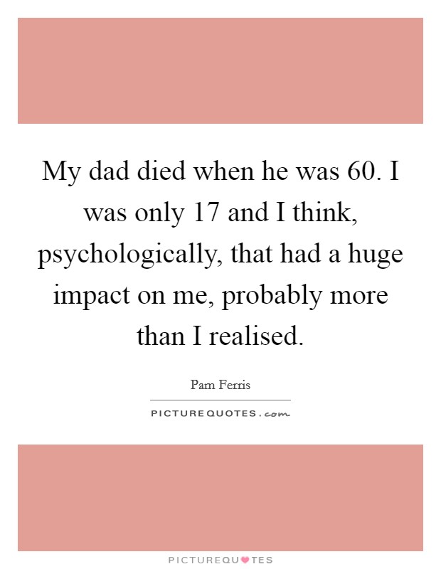 My dad died when he was 60. I was only 17 and I think, psychologically, that had a huge impact on me, probably more than I realised. Picture Quote #1
