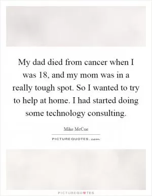 My dad died from cancer when I was 18, and my mom was in a really tough spot. So I wanted to try to help at home. I had started doing some technology consulting Picture Quote #1
