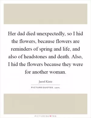 Her dad died unexpectedly, so I hid the flowers, because flowers are reminders of spring and life, and also of headstones and death. Also, I hid the flowers because they were for another woman Picture Quote #1