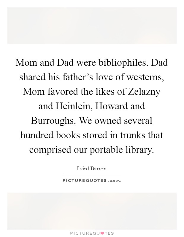 Mom and Dad were bibliophiles. Dad shared his father's love of westerns, Mom favored the likes of Zelazny and Heinlein, Howard and Burroughs. We owned several hundred books stored in trunks that comprised our portable library. Picture Quote #1