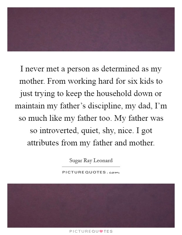 I never met a person as determined as my mother. From working hard for six kids to just trying to keep the household down or maintain my father's discipline, my dad, I'm so much like my father too. My father was so introverted, quiet, shy, nice. I got attributes from my father and mother. Picture Quote #1