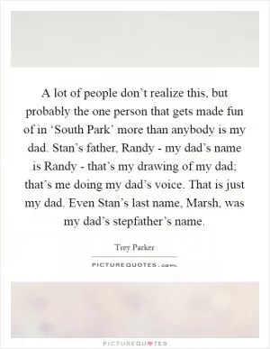 A lot of people don’t realize this, but probably the one person that gets made fun of in ‘South Park’ more than anybody is my dad. Stan’s father, Randy - my dad’s name is Randy - that’s my drawing of my dad; that’s me doing my dad’s voice. That is just my dad. Even Stan’s last name, Marsh, was my dad’s stepfather’s name Picture Quote #1