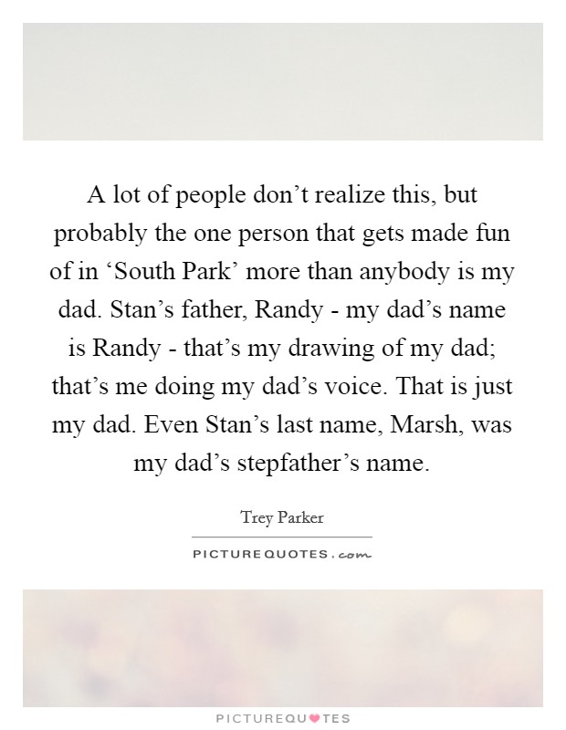 A lot of people don't realize this, but probably the one person that gets made fun of in ‘South Park' more than anybody is my dad. Stan's father, Randy - my dad's name is Randy - that's my drawing of my dad; that's me doing my dad's voice. That is just my dad. Even Stan's last name, Marsh, was my dad's stepfather's name. Picture Quote #1