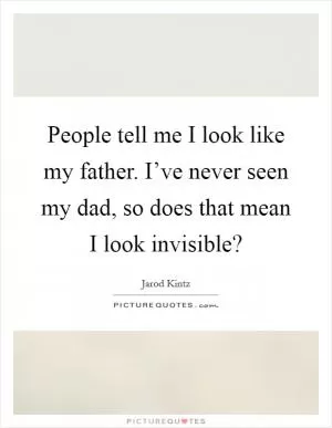 People tell me I look like my father. I’ve never seen my dad, so does that mean I look invisible? Picture Quote #1