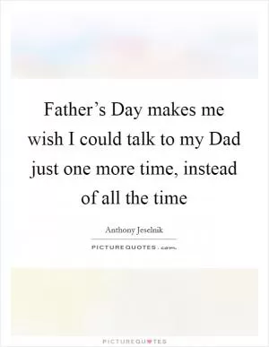 Father’s Day makes me wish I could talk to my Dad just one more time, instead of all the time Picture Quote #1