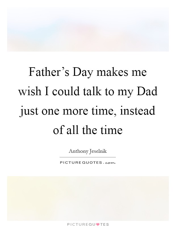 Father's Day makes me wish I could talk to my Dad just one more time, instead of all the time Picture Quote #1