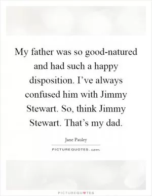 My father was so good-natured and had such a happy disposition. I’ve always confused him with Jimmy Stewart. So, think Jimmy Stewart. That’s my dad Picture Quote #1