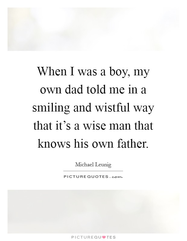 When I was a boy, my own dad told me in a smiling and wistful way that it's a wise man that knows his own father. Picture Quote #1