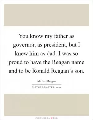 You know my father as governor, as president, but I knew him as dad. I was so proud to have the Reagan name and to be Ronald Reagan’s son Picture Quote #1