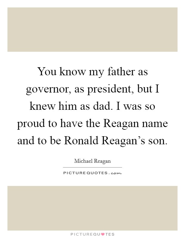You know my father as governor, as president, but I knew him as dad. I was so proud to have the Reagan name and to be Ronald Reagan's son. Picture Quote #1