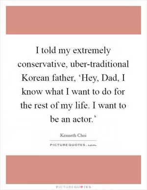 I told my extremely conservative, uber-traditional Korean father, ‘Hey, Dad, I know what I want to do for the rest of my life. I want to be an actor.’ Picture Quote #1
