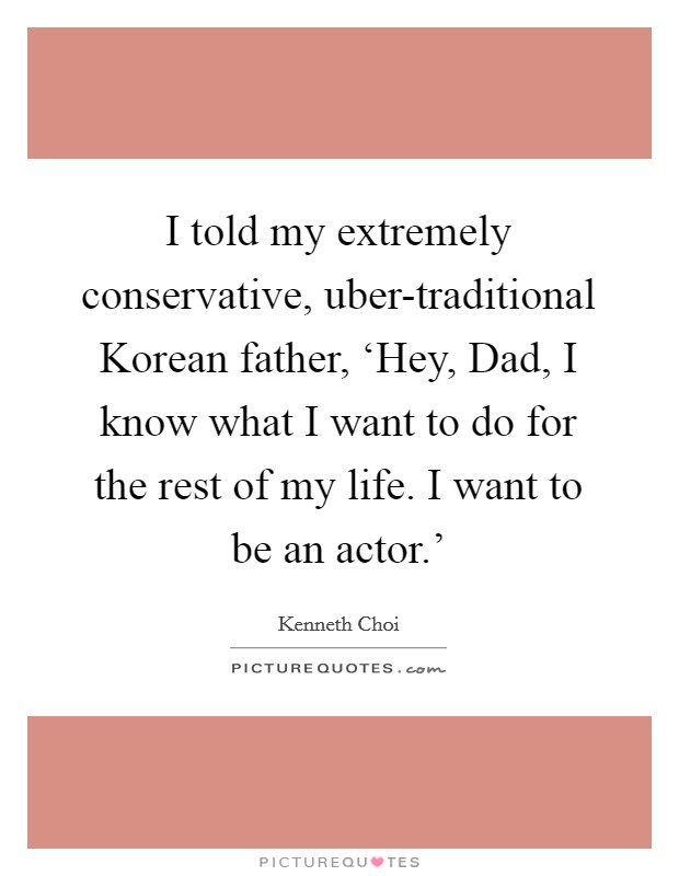 I told my extremely conservative, uber-traditional Korean father, ‘Hey, Dad, I know what I want to do for the rest of my life. I want to be an actor.' Picture Quote #1