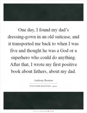One day, I found my dad’s dressing-gown in an old suitcase, and it transported me back to when I was five and thought he was a God or a superhero who could do anything. After that, I wrote my first positive book about fathers, about my dad Picture Quote #1