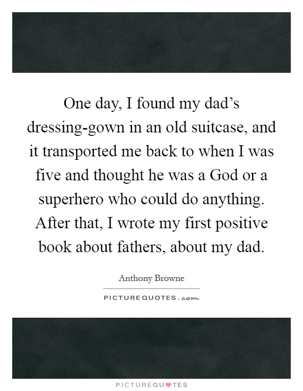 One day, I found my dad's dressing-gown in an old suitcase, and it transported me back to when I was five and thought he was a God or a superhero who could do anything. After that, I wrote my first positive book about fathers, about my dad. Picture Quote #1