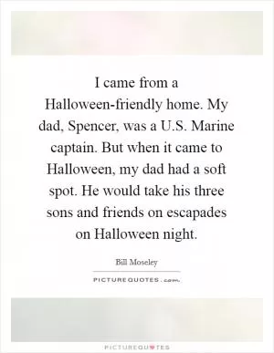 I came from a Halloween-friendly home. My dad, Spencer, was a U.S. Marine captain. But when it came to Halloween, my dad had a soft spot. He would take his three sons and friends on escapades on Halloween night Picture Quote #1