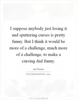 I suppose anybody just losing it and sputtering curses is pretty funny. But I think it would be more of a challenge, much more of a challenge, to make a cursing dad funny Picture Quote #1