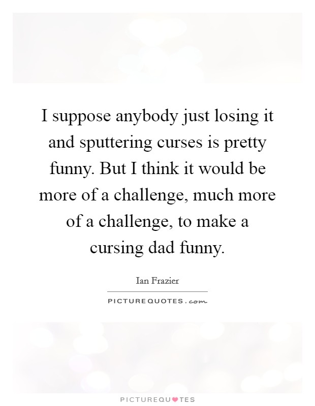 I suppose anybody just losing it and sputtering curses is pretty funny. But I think it would be more of a challenge, much more of a challenge, to make a cursing dad funny. Picture Quote #1