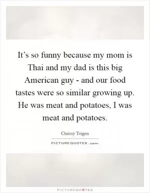 It’s so funny because my mom is Thai and my dad is this big American guy - and our food tastes were so similar growing up. He was meat and potatoes, I was meat and potatoes Picture Quote #1