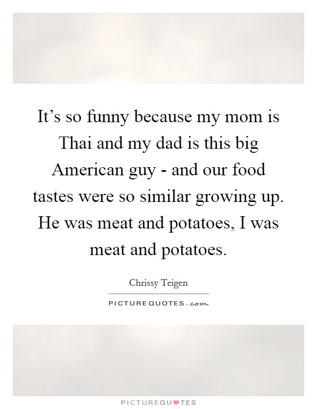 It's so funny because my mom is Thai and my dad is this big American guy - and our food tastes were so similar growing up. He was meat and potatoes, I was meat and potatoes. Picture Quote #1