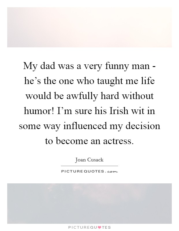 My dad was a very funny man - he's the one who taught me life would be awfully hard without humor! I'm sure his Irish wit in some way influenced my decision to become an actress. Picture Quote #1