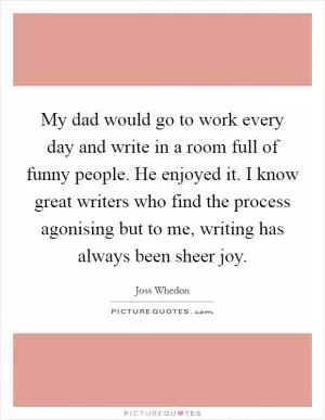 My dad would go to work every day and write in a room full of funny people. He enjoyed it. I know great writers who find the process agonising but to me, writing has always been sheer joy Picture Quote #1