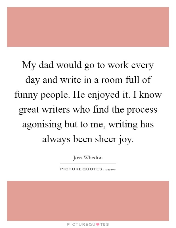 My dad would go to work every day and write in a room full of funny people. He enjoyed it. I know great writers who find the process agonising but to me, writing has always been sheer joy. Picture Quote #1