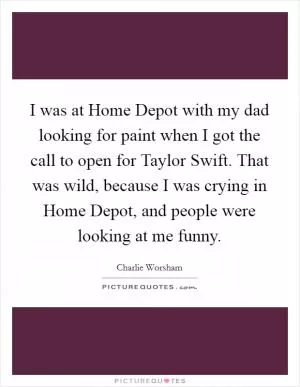 I was at Home Depot with my dad looking for paint when I got the call to open for Taylor Swift. That was wild, because I was crying in Home Depot, and people were looking at me funny Picture Quote #1