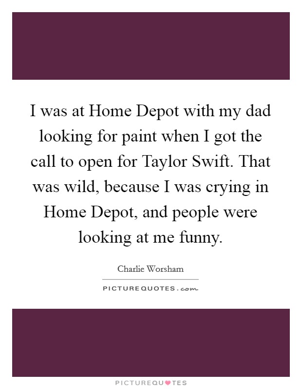 I was at Home Depot with my dad looking for paint when I got the call to open for Taylor Swift. That was wild, because I was crying in Home Depot, and people were looking at me funny. Picture Quote #1
