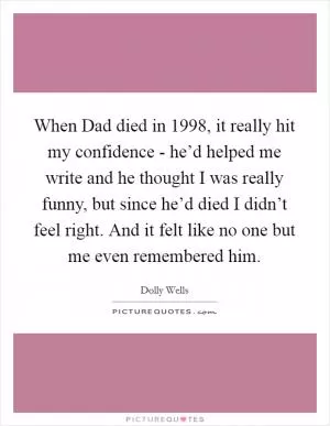 When Dad died in 1998, it really hit my confidence - he’d helped me write and he thought I was really funny, but since he’d died I didn’t feel right. And it felt like no one but me even remembered him Picture Quote #1