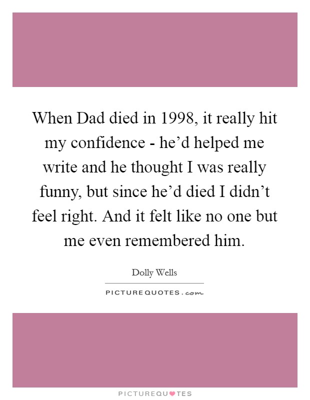 When Dad died in 1998, it really hit my confidence - he'd helped me write and he thought I was really funny, but since he'd died I didn't feel right. And it felt like no one but me even remembered him. Picture Quote #1