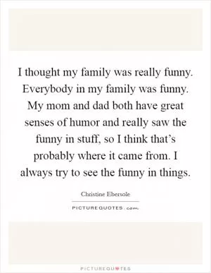 I thought my family was really funny. Everybody in my family was funny. My mom and dad both have great senses of humor and really saw the funny in stuff, so I think that’s probably where it came from. I always try to see the funny in things Picture Quote #1