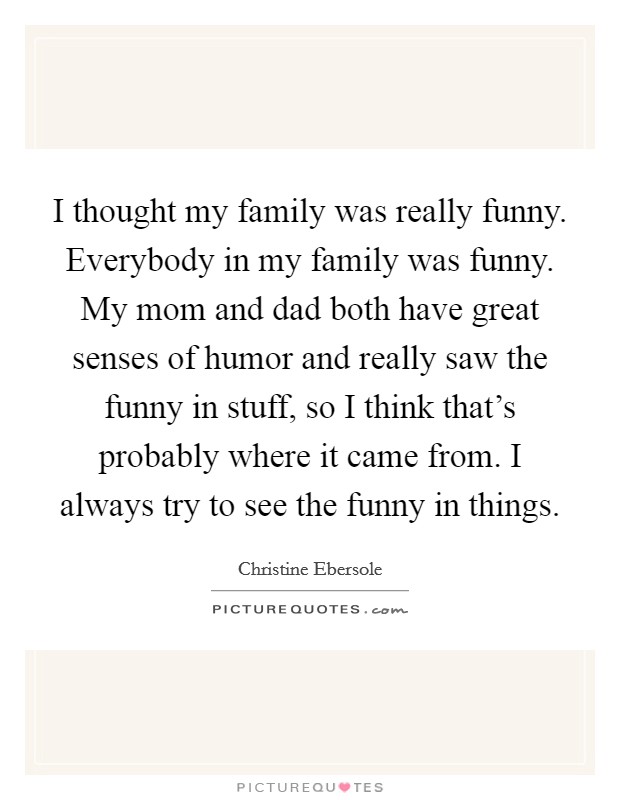 I thought my family was really funny. Everybody in my family was funny. My mom and dad both have great senses of humor and really saw the funny in stuff, so I think that's probably where it came from. I always try to see the funny in things. Picture Quote #1
