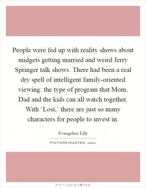 People were fed up with reality shows about midgets getting married and weird Jerry Springer talk shows. There had been a real dry spell of intelligent family-oriented viewing: the type of program that Mom, Dad and the kids can all watch together. With ‘Lost,’ there are just so many characters for people to invest in Picture Quote #1