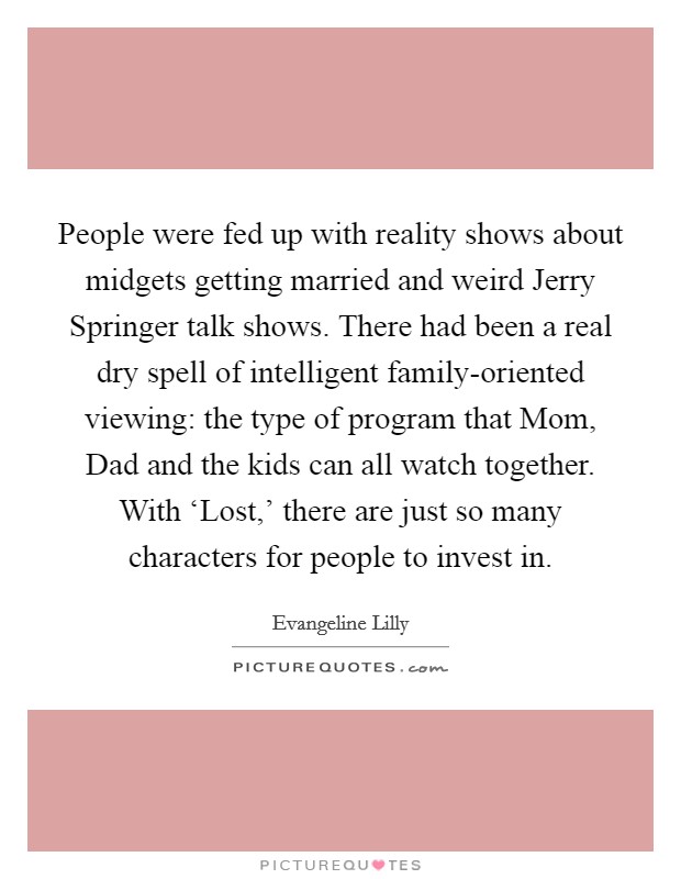 People were fed up with reality shows about midgets getting married and weird Jerry Springer talk shows. There had been a real dry spell of intelligent family-oriented viewing: the type of program that Mom, Dad and the kids can all watch together. With ‘Lost,' there are just so many characters for people to invest in. Picture Quote #1