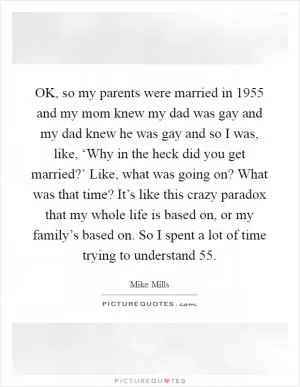 OK, so my parents were married in 1955 and my mom knew my dad was gay and my dad knew he was gay and so I was, like, ‘Why in the heck did you get married?’ Like, what was going on? What was that time? It’s like this crazy paradox that my whole life is based on, or my family’s based on. So I spent a lot of time trying to understand  55 Picture Quote #1