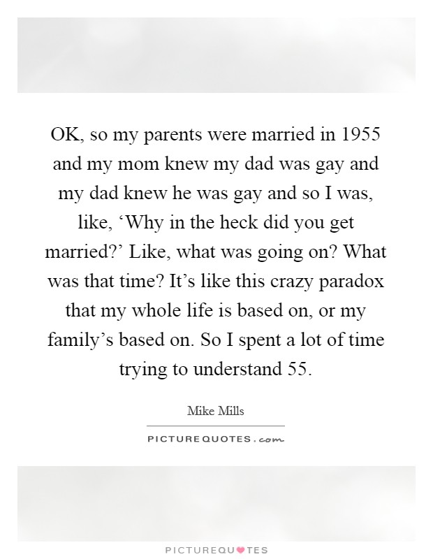 OK, so my parents were married in 1955 and my mom knew my dad was gay and my dad knew he was gay and so I was, like, ‘Why in the heck did you get married?' Like, what was going on? What was that time? It's like this crazy paradox that my whole life is based on, or my family's based on. So I spent a lot of time trying to understand  55. Picture Quote #1