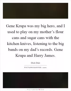 Gene Krupa was my big hero, and I used to play on my mother’s flour cans and sugar cans with the kitchen knives, listening to the big bands on my dad’s records. Gene Krupa and Harry James Picture Quote #1
