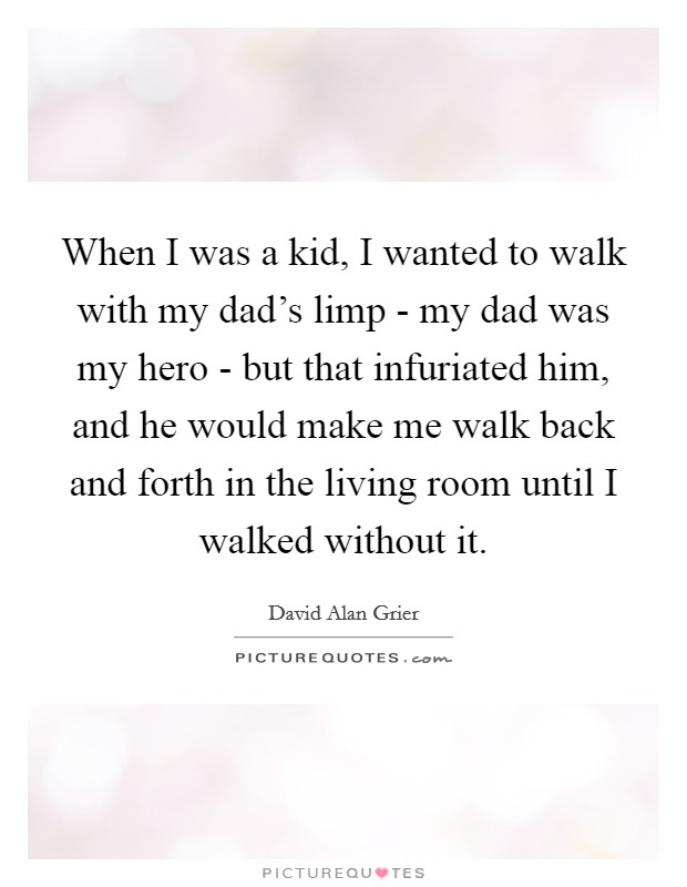 When I was a kid, I wanted to walk with my dad's limp - my dad was my hero - but that infuriated him, and he would make me walk back and forth in the living room until I walked without it. Picture Quote #1