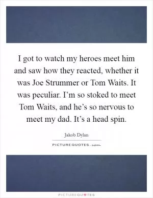 I got to watch my heroes meet him and saw how they reacted, whether it was Joe Strummer or Tom Waits. It was peculiar. I’m so stoked to meet Tom Waits, and he’s so nervous to meet my dad. It’s a head spin Picture Quote #1