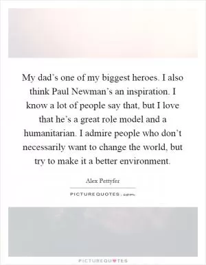 My dad’s one of my biggest heroes. I also think Paul Newman’s an inspiration. I know a lot of people say that, but I love that he’s a great role model and a humanitarian. I admire people who don’t necessarily want to change the world, but try to make it a better environment Picture Quote #1