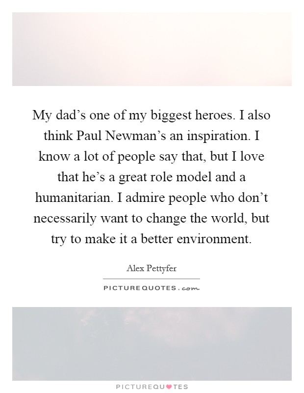 My dad's one of my biggest heroes. I also think Paul Newman's an inspiration. I know a lot of people say that, but I love that he's a great role model and a humanitarian. I admire people who don't necessarily want to change the world, but try to make it a better environment. Picture Quote #1