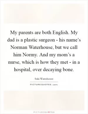 My parents are both English. My dad is a plastic surgeon - his name’s Norman Waterhouse, but we call him Normy. And my mom’s a nurse, which is how they met - in a hospital, over decaying bone Picture Quote #1