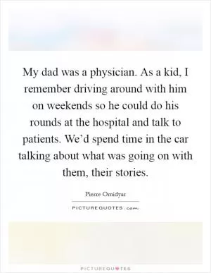 My dad was a physician. As a kid, I remember driving around with him on weekends so he could do his rounds at the hospital and talk to patients. We’d spend time in the car talking about what was going on with them, their stories Picture Quote #1