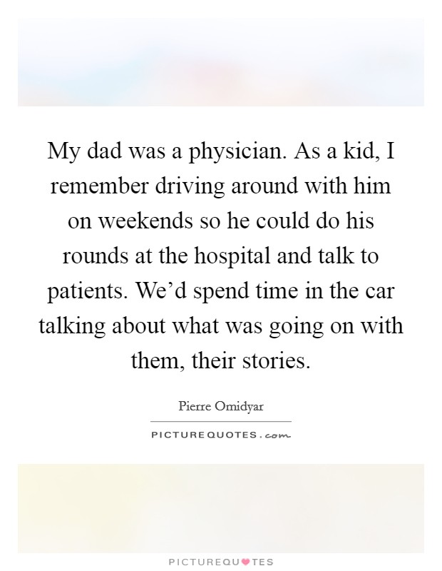 My dad was a physician. As a kid, I remember driving around with him on weekends so he could do his rounds at the hospital and talk to patients. We'd spend time in the car talking about what was going on with them, their stories. Picture Quote #1