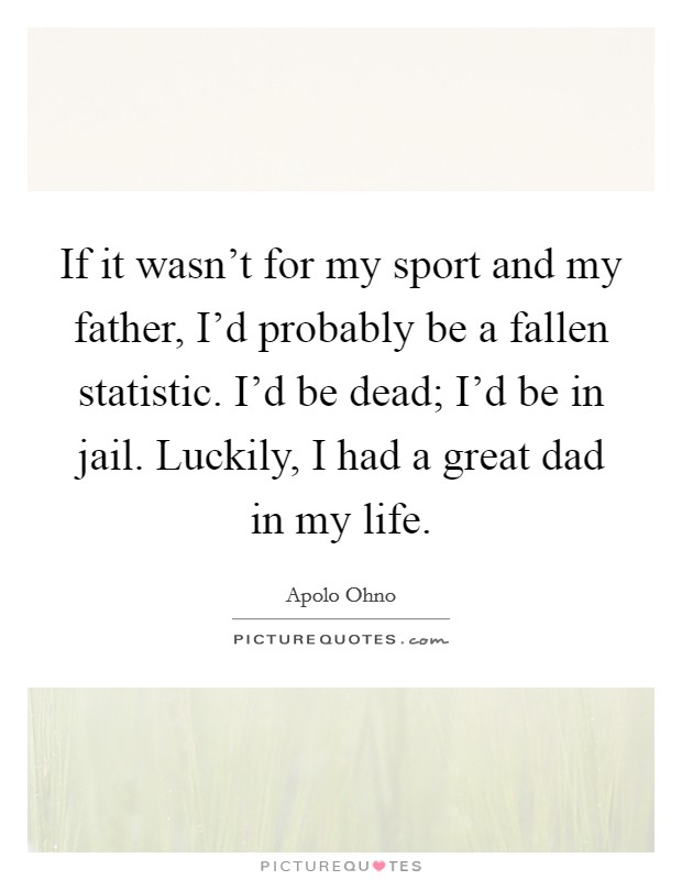 If it wasn't for my sport and my father, I'd probably be a fallen statistic. I'd be dead; I'd be in jail. Luckily, I had a great dad in my life. Picture Quote #1