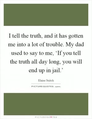 I tell the truth, and it has gotten me into a lot of trouble. My dad used to say to me, ‘If you tell the truth all day long, you will end up in jail.’ Picture Quote #1