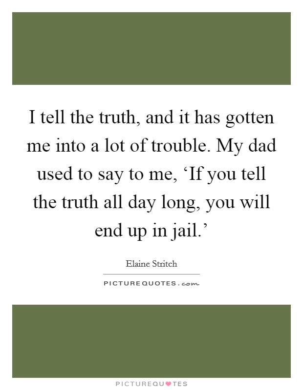 I tell the truth, and it has gotten me into a lot of trouble. My dad used to say to me, ‘If you tell the truth all day long, you will end up in jail.' Picture Quote #1