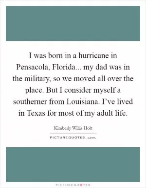 I was born in a hurricane in Pensacola, Florida... my dad was in the military, so we moved all over the place. But I consider myself a southerner from Louisiana. I’ve lived in Texas for most of my adult life Picture Quote #1
