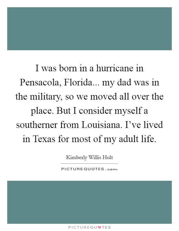 I was born in a hurricane in Pensacola, Florida... my dad was in the military, so we moved all over the place. But I consider myself a southerner from Louisiana. I've lived in Texas for most of my adult life. Picture Quote #1